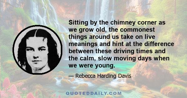 Sitting by the chimney corner as we grow old, the commonest things around us take on live meanings and hint at the difference between these driving times and the calm, slow moving days when we were young.