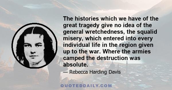 The histories which we have of the great tragedy give no idea of the general wretchedness, the squalid misery, which entered into every individual life in the region given up to the war. Where the armies camped the