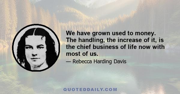 We have grown used to money. The handling, the increase of it, is the chief business of life now with most of us.