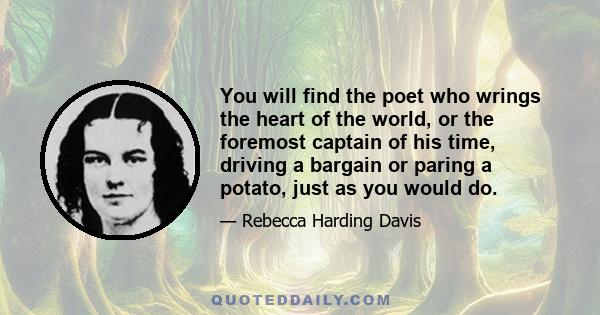 You will find the poet who wrings the heart of the world, or the foremost captain of his time, driving a bargain or paring a potato, just as you would do.