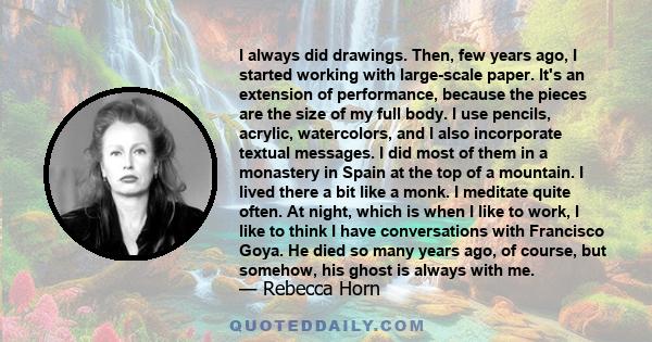 I always did drawings. Then, few years ago, I started working with large-scale paper. It's an extension of performance, because the pieces are the size of my full body. I use pencils, acrylic, watercolors, and I also