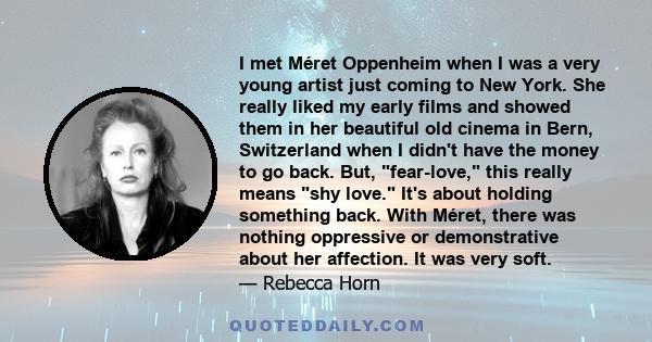 I met Méret Oppenheim when I was a very young artist just coming to New York. She really liked my early films and showed them in her beautiful old cinema in Bern, Switzerland when I didn't have the money to go back.