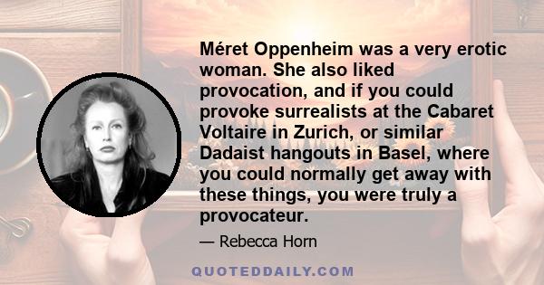 Méret Oppenheim was a very erotic woman. She also liked provocation, and if you could provoke surrealists at the Cabaret Voltaire in Zurich, or similar Dadaist hangouts in Basel, where you could normally get away with