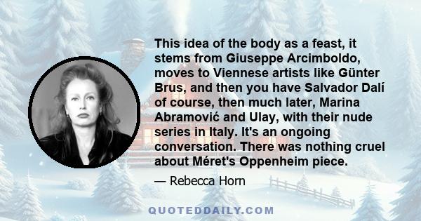 This idea of the body as a feast, it stems from Giuseppe Arcimboldo, moves to Viennese artists like Günter Brus, and then you have Salvador Dalí of course, then much later, Marina Abramović and Ulay, with their nude