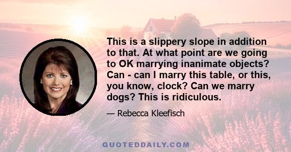 This is a slippery slope in addition to that. At what point are we going to OK marrying inanimate objects? Can - can I marry this table, or this, you know, clock? Can we marry dogs? This is ridiculous.