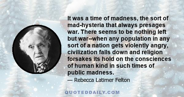 It was a time of madness, the sort of mad-hysteria that always presages war. There seems to be nothing left but war--when any population in any sort of a nation gets violently angry, civilization falls down and religion 