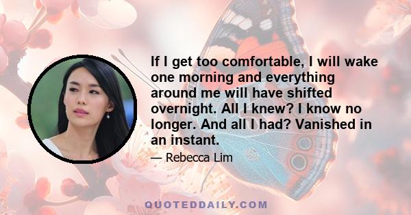 If I get too comfortable, I will wake one morning and everything around me will have shifted overnight. All I knew? I know no longer. And all I had? Vanished in an instant.