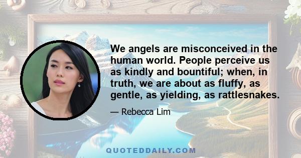 We angels are misconceived in the human world. People perceive us as kindly and bountiful; when, in truth, we are about as fluffy, as gentle, as yielding, as rattlesnakes.