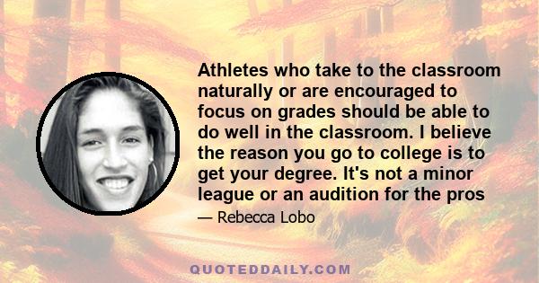 Athletes who take to the classroom naturally or are encouraged to focus on grades should be able to do well in the classroom. I believe the reason you go to college is to get your degree. It's not a minor league or an