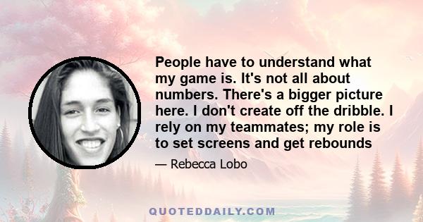 People have to understand what my game is. It's not all about numbers. There's a bigger picture here. I don't create off the dribble. I rely on my teammates; my role is to set screens and get rebounds