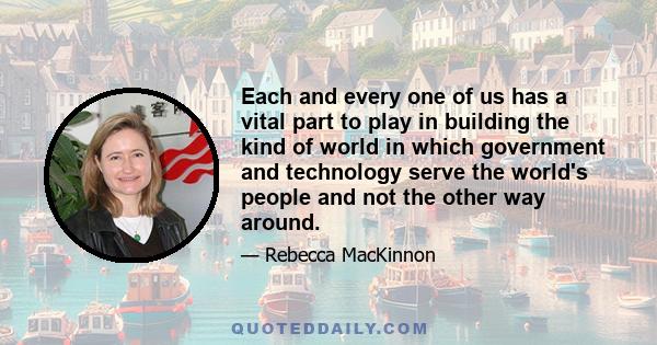 Each and every one of us has a vital part to play in building the kind of world in which government and technology serve the world's people and not the other way around.