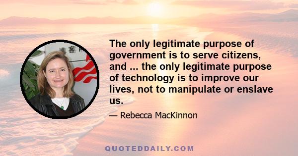 The only legitimate purpose of government is to serve citizens, and ... the only legitimate purpose of technology is to improve our lives, not to manipulate or enslave us.