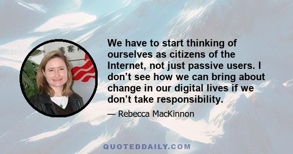 We have to start thinking of ourselves as citizens of the Internet, not just passive users. I don’t see how we can bring about change in our digital lives if we don’t take responsibility.