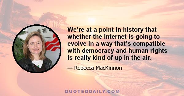 We’re at a point in history that whether the Internet is going to evolve in a way that’s compatible with democracy and human rights is really kind of up in the air.