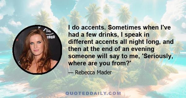 I do accents. Sometimes when I've had a few drinks, I speak in different accents all night long, and then at the end of an evening someone will say to me, 'Seriously, where are you from?'