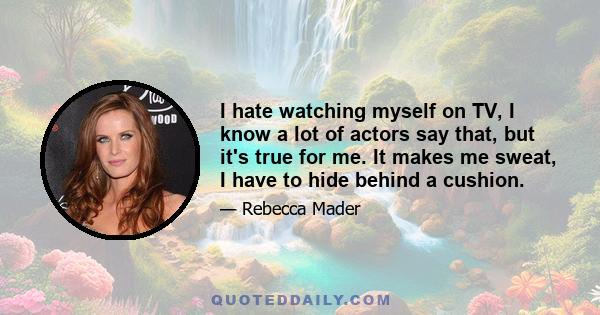 I hate watching myself on TV, I know a lot of actors say that, but it's true for me. It makes me sweat, I have to hide behind a cushion.