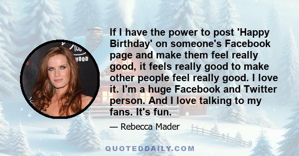 If I have the power to post 'Happy Birthday' on someone's Facebook page and make them feel really good, it feels really good to make other people feel really good. I love it. I'm a huge Facebook and Twitter person. And