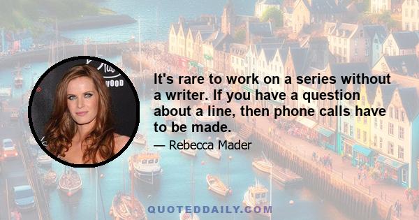 It's rare to work on a series without a writer. If you have a question about a line, then phone calls have to be made.