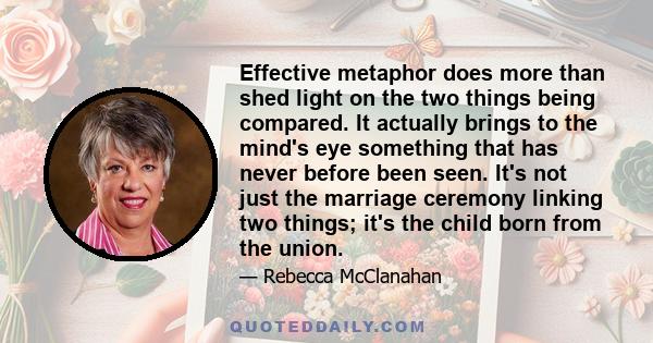 Effective metaphor does more than shed light on the two things being compared. It actually brings to the mind's eye something that has never before been seen. It's not just the marriage ceremony linking two things; it's 