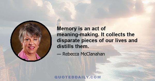 Memory is an act of meaning-making. It collects the disparate pieces of our lives and distills them.