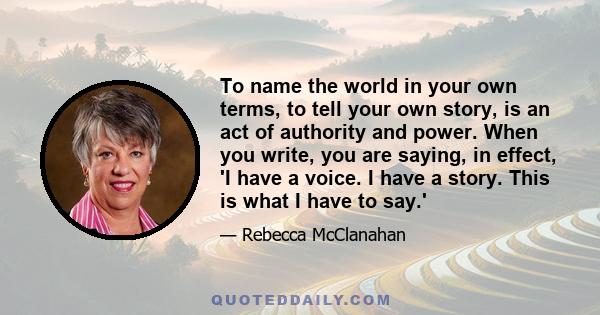 To name the world in your own terms, to tell your own story, is an act of authority and power. When you write, you are saying, in effect, 'I have a voice. I have a story. This is what I have to say.'