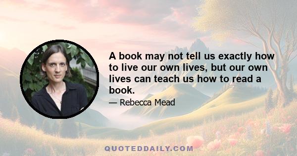 A book may not tell us exactly how to live our own lives, but our own lives can teach us how to read a book.