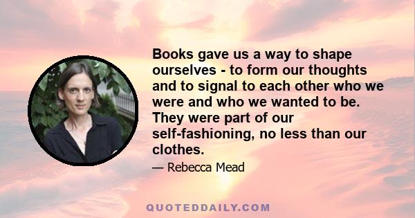 Books gave us a way to shape ourselves - to form our thoughts and to signal to each other who we were and who we wanted to be. They were part of our self-fashioning, no less than our clothes.