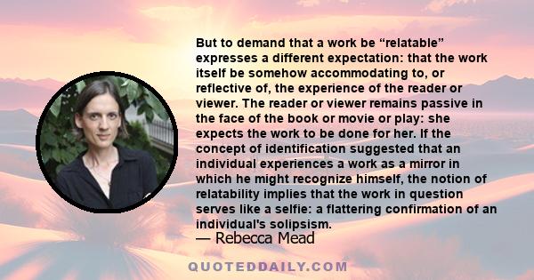 But to demand that a work be “relatable” expresses a different expectation: that the work itself be somehow accommodating to, or reflective of, the experience of the reader or viewer. The reader or viewer remains