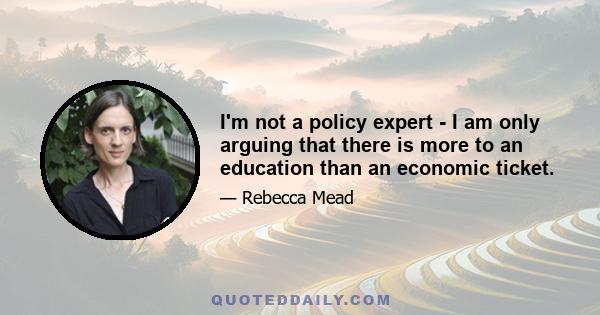 I'm not a policy expert - I am only arguing that there is more to an education than an economic ticket.