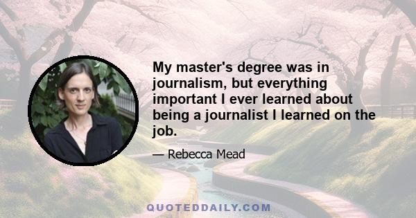 My master's degree was in journalism, but everything important I ever learned about being a journalist I learned on the job.