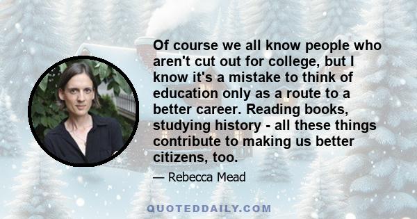 Of course we all know people who aren't cut out for college, but I know it's a mistake to think of education only as a route to a better career. Reading books, studying history - all these things contribute to making us 