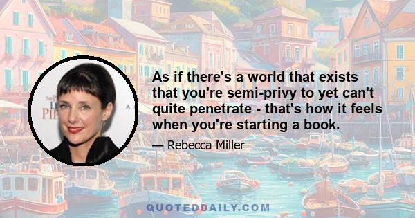 As if there's a world that exists that you're semi-privy to yet can't quite penetrate - that's how it feels when you're starting a book.