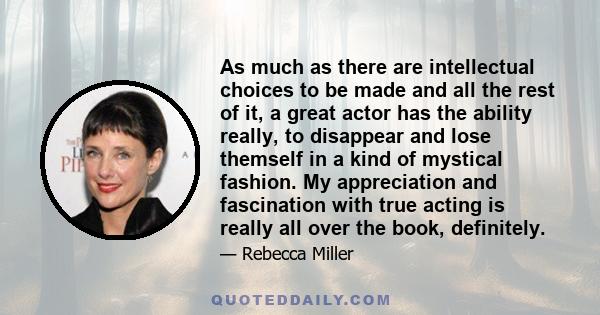 As much as there are intellectual choices to be made and all the rest of it, a great actor has the ability really, to disappear and lose themself in a kind of mystical fashion. My appreciation and fascination with true