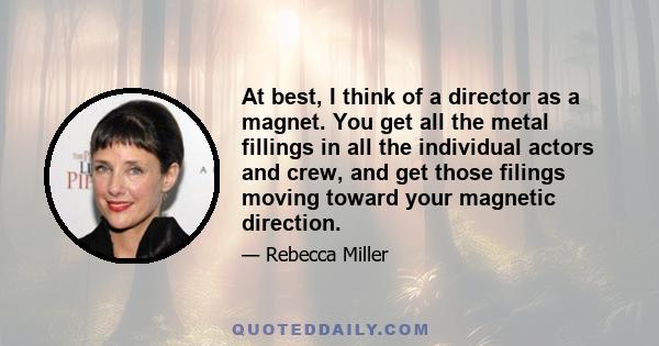 At best, I think of a director as a magnet. You get all the metal fillings in all the individual actors and crew, and get those filings moving toward your magnetic direction.