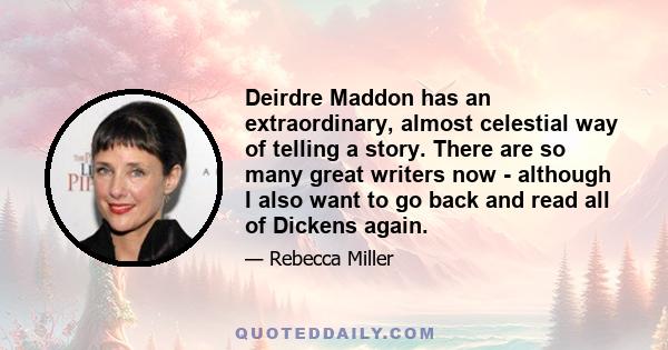 Deirdre Maddon has an extraordinary, almost celestial way of telling a story. There are so many great writers now - although I also want to go back and read all of Dickens again.