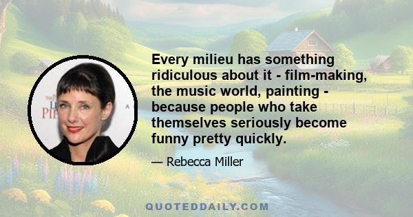 Every milieu has something ridiculous about it - film-making, the music world, painting - because people who take themselves seriously become funny pretty quickly.