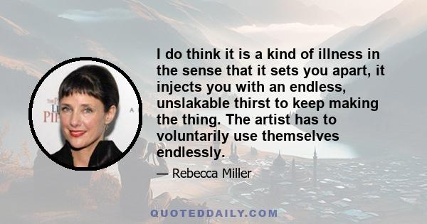 I do think it is a kind of illness in the sense that it sets you apart, it injects you with an endless, unslakable thirst to keep making the thing. The artist has to voluntarily use themselves endlessly.