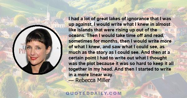 I had a lot of great lakes of ignorance that I was up against, I would write what I knew in almost like islands that were rising up out of the oceans. Then I would take time off and read, sometimes for months, then I