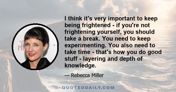 I think it's very important to keep being frightened - if you're not frightening yourself, you should take a break. You need to keep experimenting. You also need to take time - that's how you do good stuff - layering