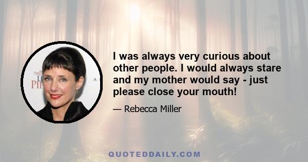 I was always very curious about other people. I would always stare and my mother would say - just please close your mouth!