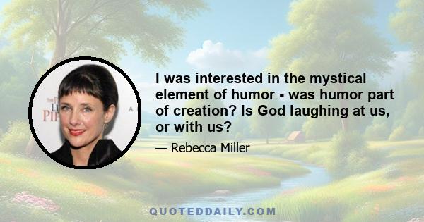 I was interested in the mystical element of humor - was humor part of creation? Is God laughing at us, or with us?