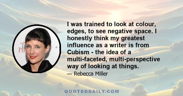 I was trained to look at colour, edges, to see negative space. I honestly think my greatest influence as a writer is from Cubism - the idea of a multi-faceted, multi-perspective way of looking at things.