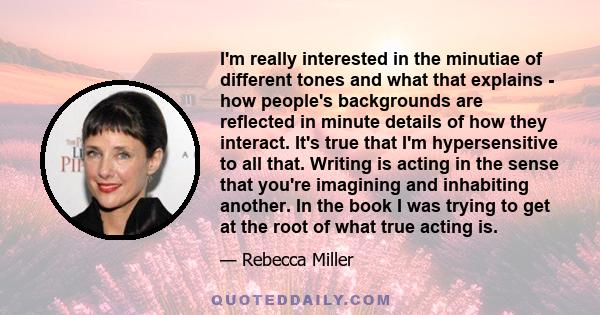 I'm really interested in the minutiae of different tones and what that explains - how people's backgrounds are reflected in minute details of how they interact. It's true that I'm hypersensitive to all that. Writing is