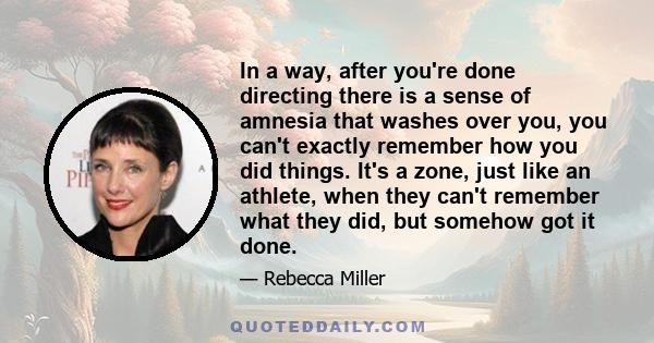 In a way, after you're done directing there is a sense of amnesia that washes over you, you can't exactly remember how you did things. It's a zone, just like an athlete, when they can't remember what they did, but