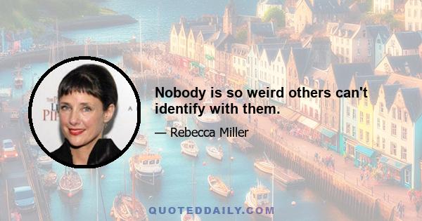 Nobody is so weird others can't identify with them.