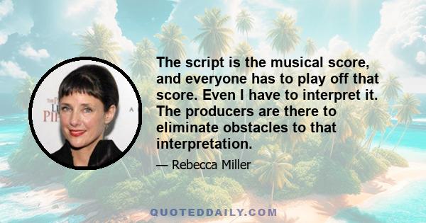 The script is the musical score, and everyone has to play off that score. Even I have to interpret it. The producers are there to eliminate obstacles to that interpretation.