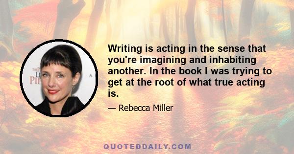 Writing is acting in the sense that you're imagining and inhabiting another. In the book I was trying to get at the root of what true acting is.