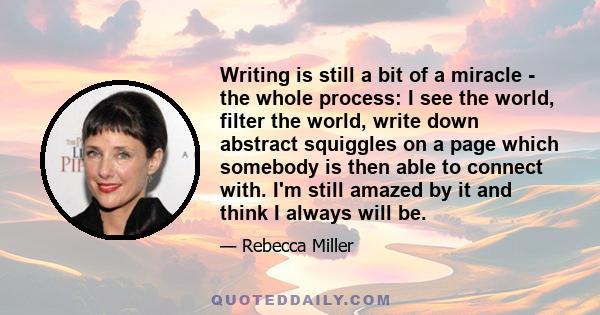 Writing is still a bit of a miracle - the whole process: I see the world, filter the world, write down abstract squiggles on a page which somebody is then able to connect with. I'm still amazed by it and think I always