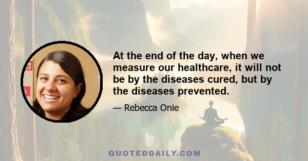 At the end of the day, when we measure our healthcare, it will not be by the diseases cured, but by the diseases prevented.