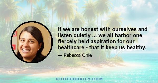 If we are honest with ourselves and listen quietly ... we all harbor one fiercely held aspiration for our healthcare - that it keep us healthy.